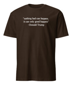 Nothing Bad Can Happen It Can Only Good Happen Trump Shirt 8 Nothing Bad Can Happen It Can Only Good Happen Trump shirt meme design in dark chocolate color on soft cotton